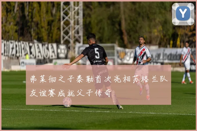 弗莱彻之子泰勒首次亮相苏格兰队友谊赛成就父子传奇
