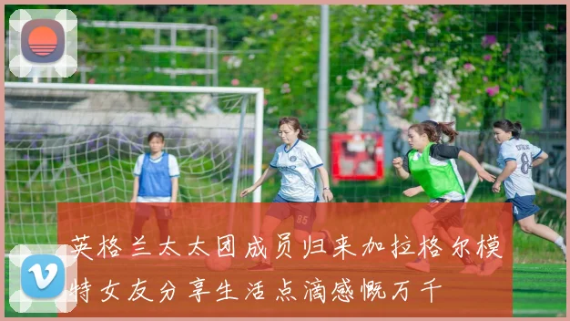 英格兰太太团成员归来加拉格尔模特女友分享生活点滴感慨万千