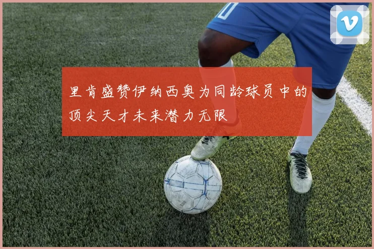 里肯盛赞伊纳西奥为同龄球员中的顶尖天才未来潜力无限