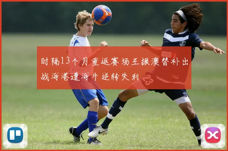 时隔13个月重返赛场王振澳替补出战海港遭海牛逆转失利