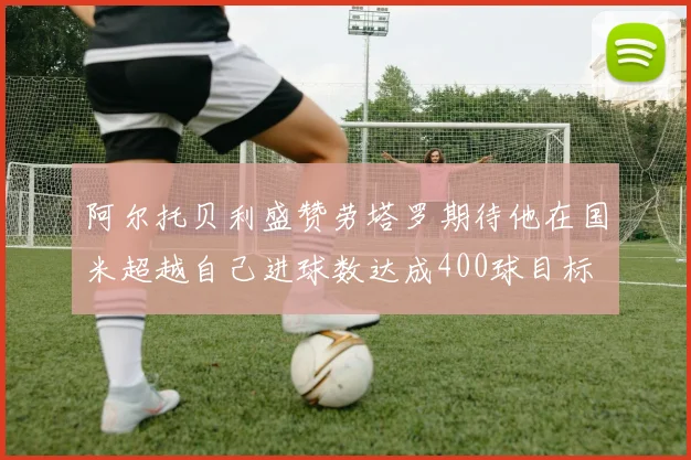 阿尔托贝利盛赞劳塔罗期待他在国米超越自己进球数达成400球目标