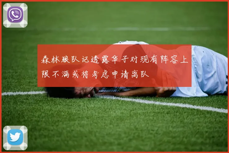 森林狼队记透露华子对现有阵容上限不满或将考虑申请离队