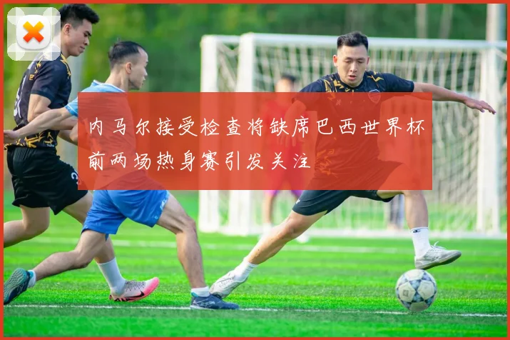 内马尔接受检查将缺席巴西世界杯前两场热身赛引发关注