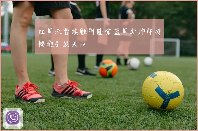 红军未曾接触阿隆索蓝军新帅即将揭晓引发关注