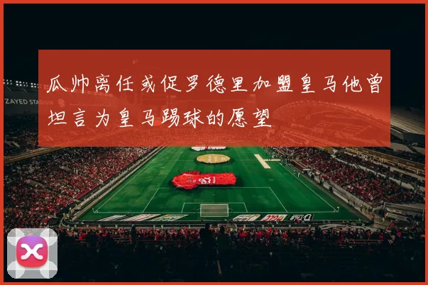 瓜帅离任或促罗德里加盟皇马他曾坦言为皇马踢球的愿望