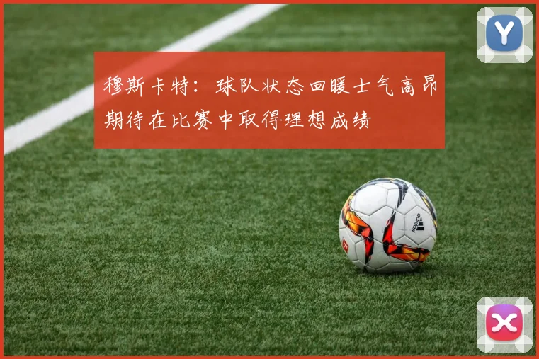 穆斯卡特：球队状态回暖士气高昂期待在比赛中取得理想成绩