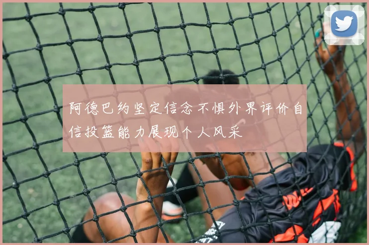 阿德巴约坚定信念不惧外界评价自信投篮能力展现个人风采