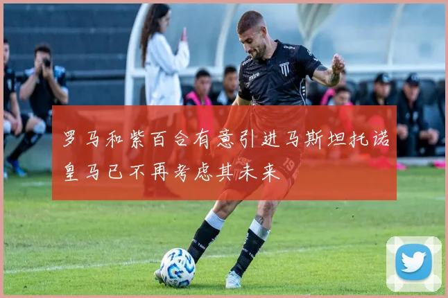 罗马和紫百合有意引进马斯坦托诺皇马已不再考虑其未来