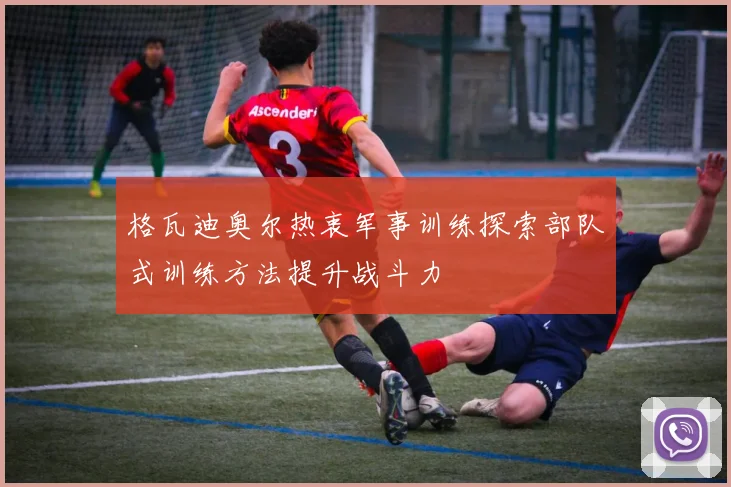 格瓦迪奥尔热衷军事训练探索部队式训练方法提升战斗力